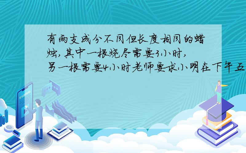 有两支成分不同但长度相同的蜡烛,其中一根烧尽需要3小时,另一根需要4小时老师要求小明在下午五点让蜡烛的长度比是1:2,请问应该在什么时候同时燃烧这两根蜡烛?（最好方程算式都有,带讲