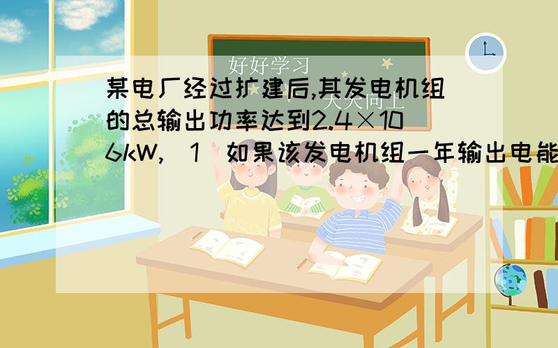 某电厂经过扩建后,其发电机组的总输出功率达到2.4×106kW,（1）如果该发电机组一年输出电能1.2×1010kW·h,发电机组一年工作的总时间为多少小时?（2）如果某发电机每发出1度电,要消耗热值为3.