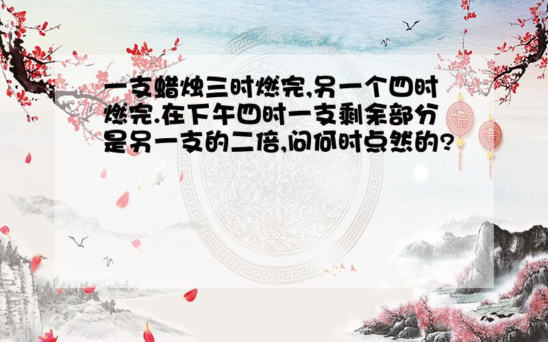 一支蜡烛三时燃完,另一个四时燃完.在下午四时一支剩余部分是另一支的二倍,问何时点然的?