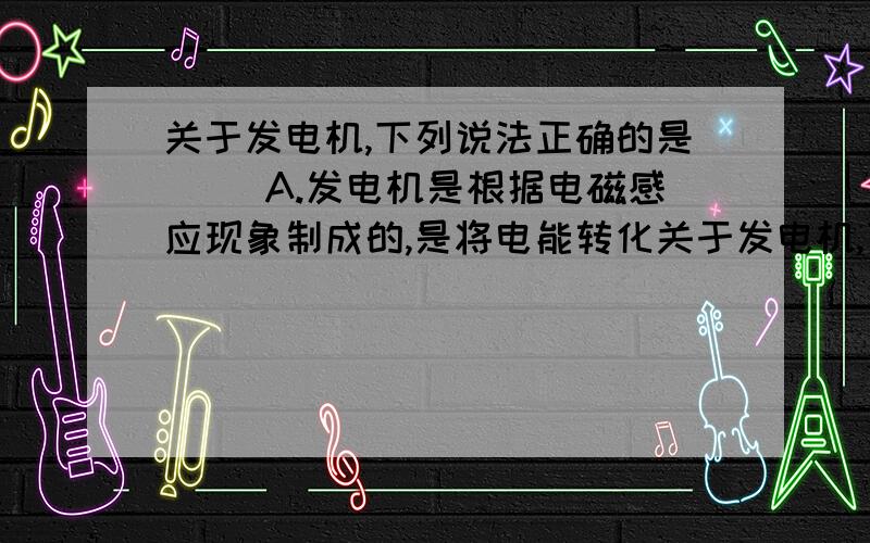 关于发电机,下列说法正确的是( )A.发电机是根据电磁感应现象制成的,是将电能转化关于发电机,下列说法正确的是（ ）A．发电机是根据电磁感应现象制成的,是将电能转化为机械能的装置B．