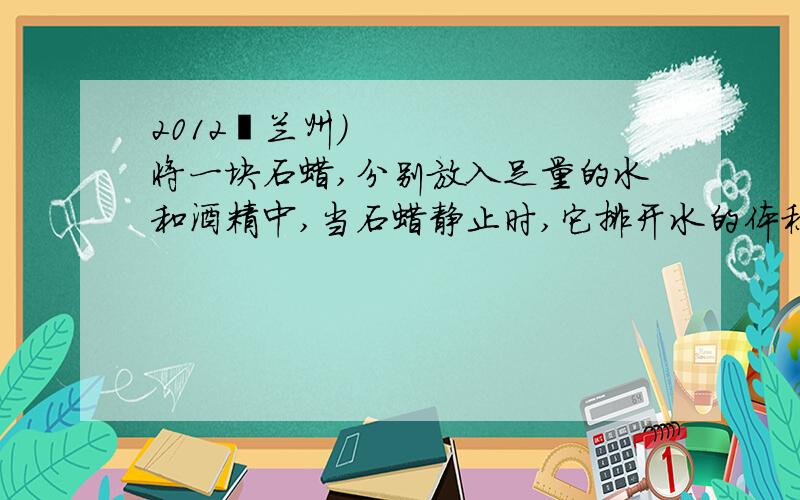 2012•兰州）将一块石蜡,分别放入足量的水和酒精中,当石蜡静止时,它排开水的体积与排开酒精的体积（1）由题知,ρ蜡＜ρ水,∴石蜡放入水中为漂浮,小球受到水的浮力：F水=G=ρ球gV=ρ水gV