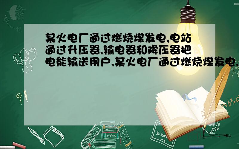 某火电厂通过燃烧煤发电,电站通过升压器,输电器和降压器把电能输送用户,某火电厂通过燃烧煤发电,电...某火电厂通过燃烧煤发电,电站通过升压器,输电器和降压器把电能输送用户,某火电厂