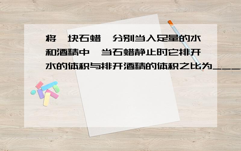 将一块石蜡,分别当入足量的水和酒精中,当石蜡静止时它排开水的体积与排开酒精的体积之比为___.（石蜡密度为0.9×10³,酒精密度为0.8×10³）