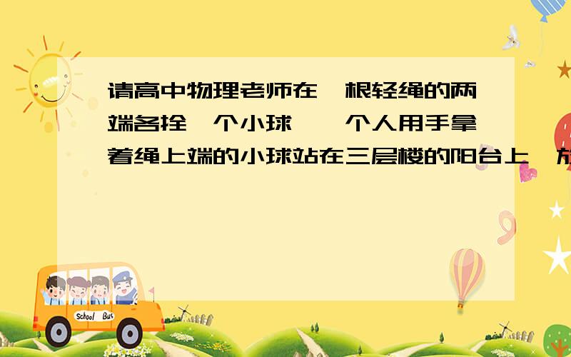 请高中物理老师在一根轻绳的两端各拴一个小球,一个人用手拿着绳上端的小球站在三层楼的阳台上,放手让小球自由下落,测得两球落地的时间差为t,如果这个人站在五层楼的阳台上锌,同样让