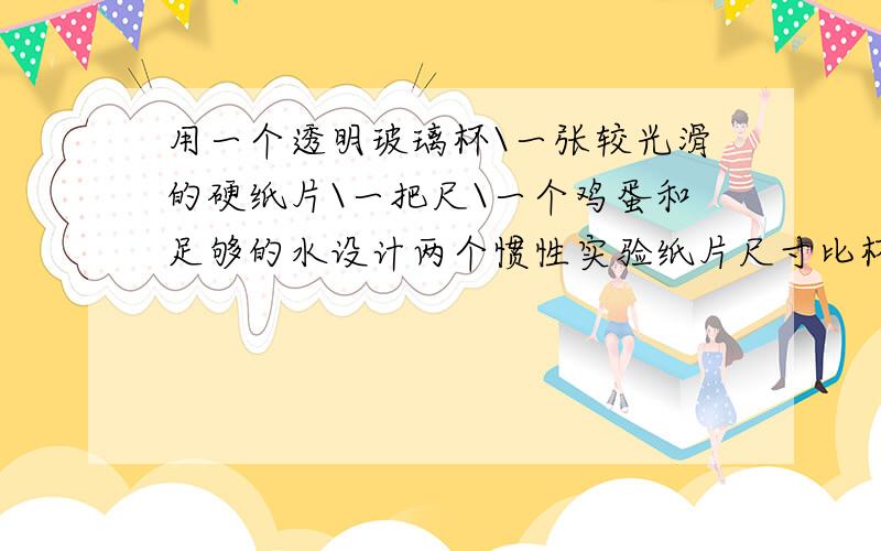 用一个透明玻璃杯\一张较光滑的硬纸片\一把尺\一个鸡蛋和足够的水设计两个惯性实验纸片尺寸比杯口大