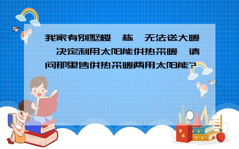 我家有别墅楼一栋,无法送大暖,决定利用太阳能供热采暖,请问那里售供热采暖两用太阳能?