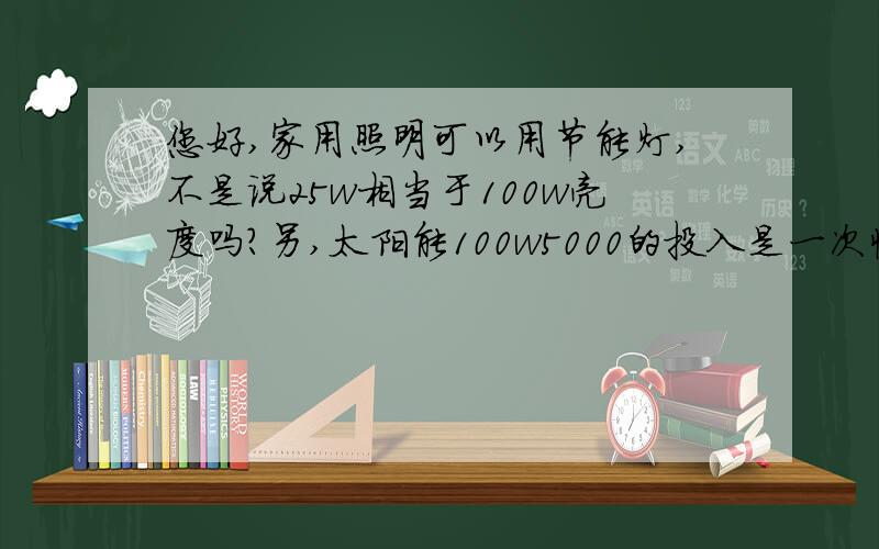 您好,家用照明可以用节能灯,不是说25w相当于100w亮度吗?另,太阳能100w5000的投入是一次性的吗?您好,家用照明可以用节能灯,不是有20w相当于100w亮度吗?在用太阳能的时候,是不是可以相应的减少