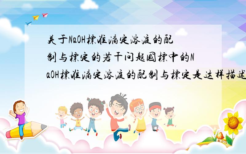 关于NaOH标准滴定溶液的配制与标定的若干问题国标中的NaOH标准滴定溶液的配制与标定是这样描述的：称取110gNaOH,溶于100ml无二氧化碳的水中,密闭到溶液清亮.按表1的规定,取上层清液,用无二