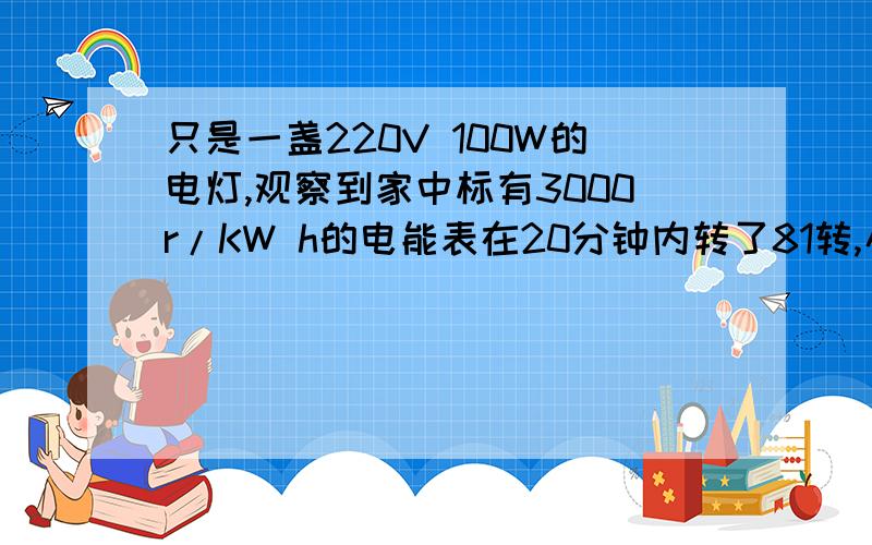 只是一盏220V 100W的电灯,观察到家中标有3000r/KW h的电能表在20分钟内转了81转,小明家此时的实际电压是