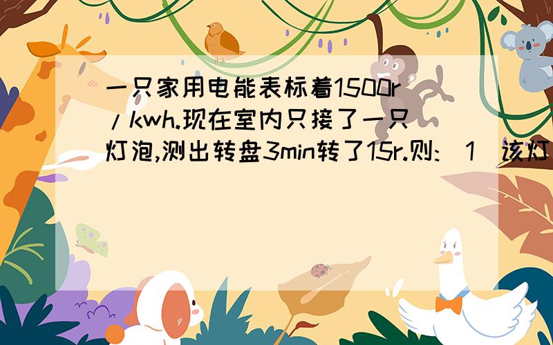 一只家用电能表标着1500r/kwh.现在室内只接了一只灯泡,测出转盘3min转了15r.则:（1）该灯泡的电阻式多少?（2）若灯泡的电阻不变,如果家用电路实际上电压在正负10%范围内波动,则小灯泡的实际