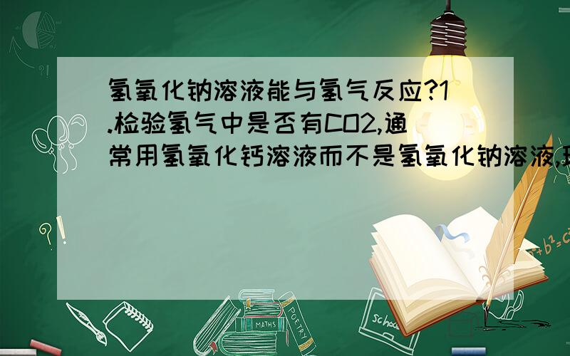 氢氧化钠溶液能与氢气反应?1.检验氢气中是否有CO2,通常用氢氧化钙溶液而不是氢氧化钠溶液,理由是：2.有等量饱和的氢氧化钠溶液和氢氧化钙溶液,要去除氢气中的CO2,最好选用前者,理由是：