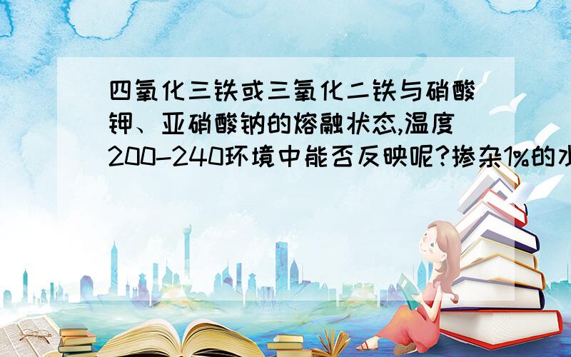 四氧化三铁或三氧化二铁与硝酸钾、亚硝酸钠的熔融状态,温度200-240环境中能否反映呢?掺杂1%的水呢?1、Fe2O3/ Fe3O4 + KNO3/ NaNO2 —（1% H2O）— 能否反应2.、FeC3 + KNO3/ NaNO2 —（1% H2O）— 能否反应