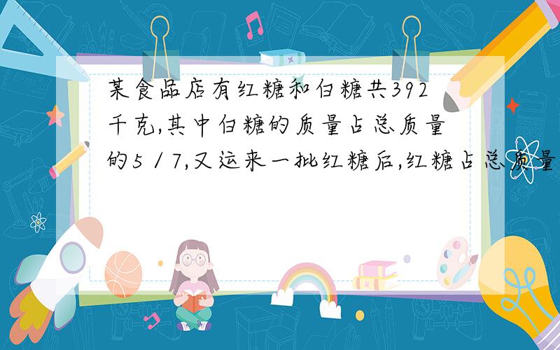 某食品店有红糖和白糖共392千克,其中白糖的质量占总质量的5／7,又运来一批红糖后,红糖占总质量的3／5.