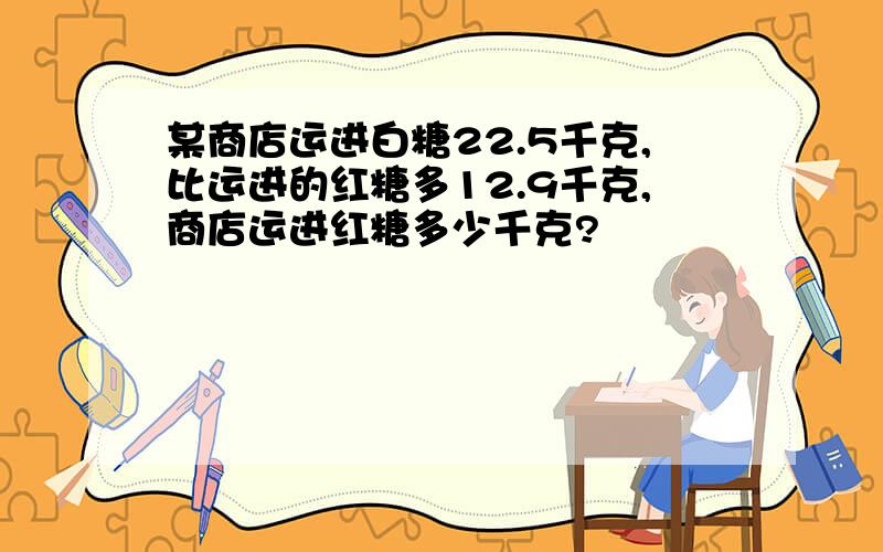 某商店运进白糖22.5千克,比运进的红糖多12.9千克,商店运进红糖多少千克?