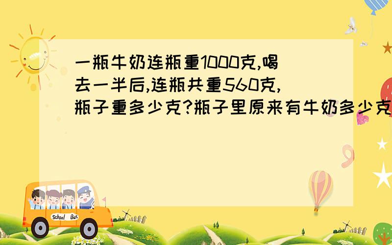 一瓶牛奶连瓶重1000克,喝去一半后,连瓶共重560克,瓶子重多少克?瓶子里原来有牛奶多少克?