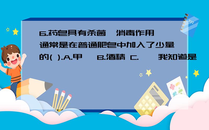 6.药皂具有杀菌、消毒作用,通常是在普通肥皂中加入了少量的( ).A.甲醛 B.酒精 C.苯酚我知道是苯酚 但是酒精为什么不行