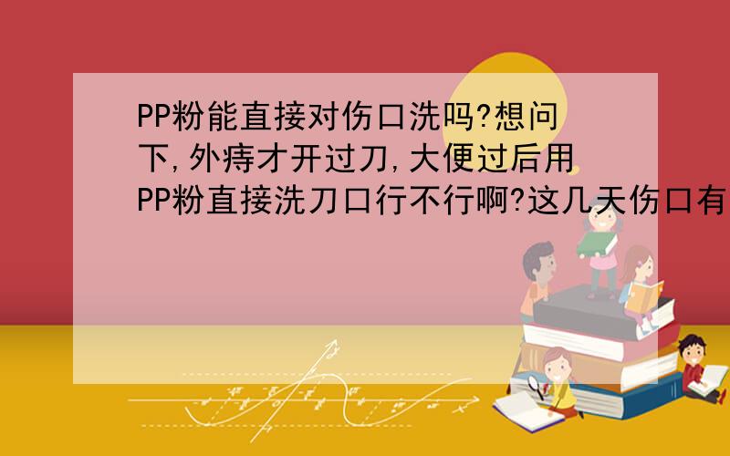 PP粉能直接对伤口洗吗?想问下,外痔才开过刀,大便过后用PP粉直接洗刀口行不行啊?这几天伤口有些出淡黄颜色的浓,平时卫生保持的挺干净的,不知道是不是与PP粉直接洗伤口有关?