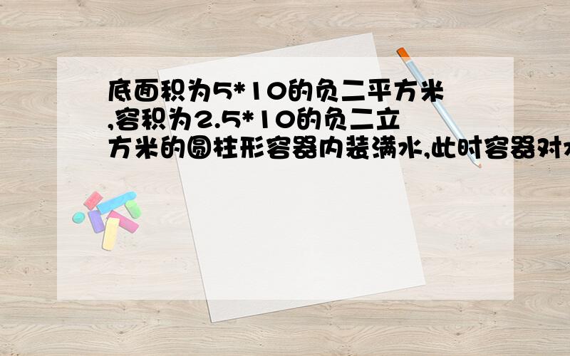 底面积为5*10的负二平方米,容积为2.5*10的负二立方米的圆柱形容器内装满水,此时容器对水平面的压强为7056PA,求：（1）水对容器底压强P水=?（2）容器对桌面压力F=?（3）容器的自身质量m=?（g