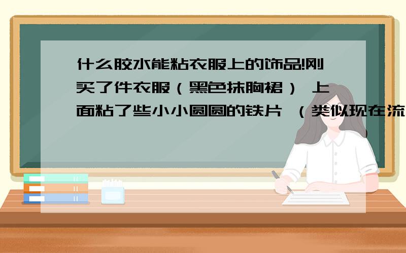 什么胶水能粘衣服上的饰品!刚买了件衣服（黑色抹胸裙） 上面粘了些小小圆圆的铁片 （类似现在流行柳钉）!还没穿就发现上面那些铁掉了一俩棵 其他的可能不保了!介绍些能粘衣服粘得牢