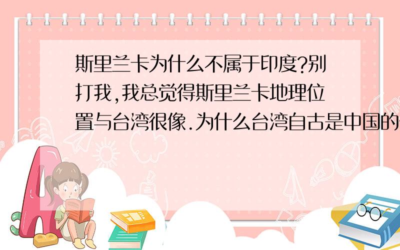 斯里兰卡为什么不属于印度?别打我,我总觉得斯里兰卡地理位置与台湾很像.为什么台湾自古是中国的一部分,而斯里兰卡不是印度的一部分?另外不要拿百科的来，百科早看了。