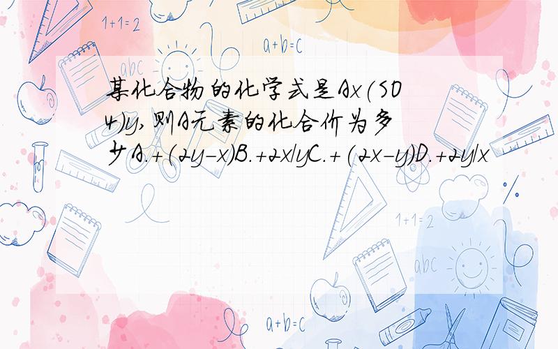 某化合物的化学式是Ax(SO4)y,则A元素的化合价为多少A.+（2y-x）B.+2x/yC.+(2x-y)D.+2y/x