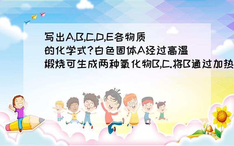 写出A,B,C,D,E各物质的化学式?白色固体A经过高温煅烧可生成两种氧化物B,C.将B通过加热的木炭可转化成D,D通过灼热的氧化铁,又转化为B,同时生成一种固体单质E.将C放入水中,生成微溶于水的一