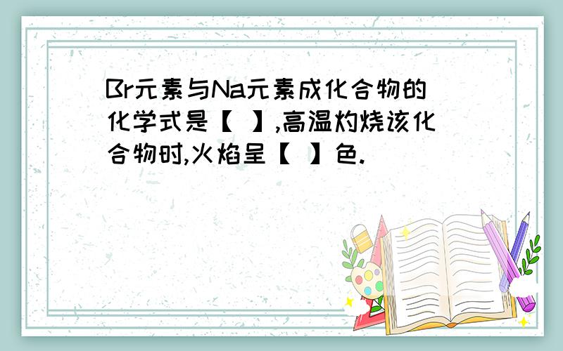 Br元素与Na元素成化合物的化学式是【 】,高温灼烧该化合物时,火焰呈【 】色.