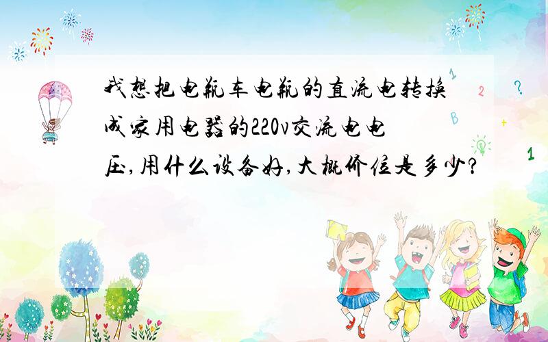 我想把电瓶车电瓶的直流电转换成家用电器的220v交流电电压,用什么设备好,大概价位是多少?