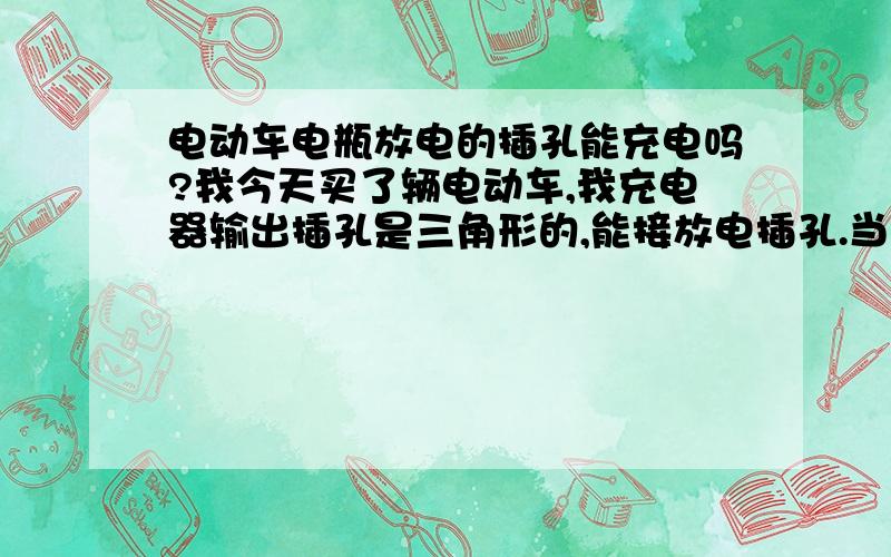 电动车电瓶放电的插孔能充电吗?我今天买了辆电动车,我充电器输出插孔是三角形的,能接放电插孔.当时买回来充电没在意插在放电孔上了.当我宿舍哥们回来一看说不对,说你的电瓶还有个圆