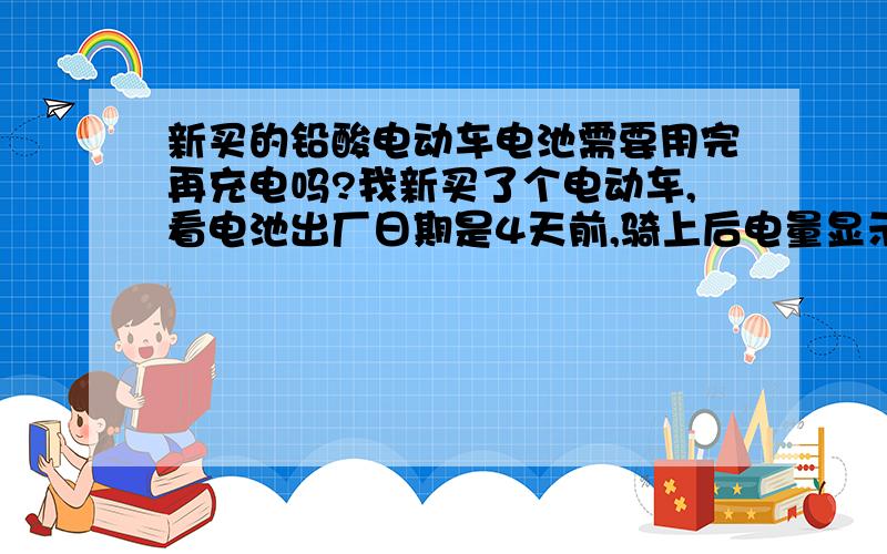 新买的铅酸电动车电池需要用完再充电吗?我新买了个电动车,看电池出厂日期是4天前,骑上后电量显示100%,骑了大约15公里,电量灯还在100%（下一个灯是60%）回家后看说明书说“新车购买后应对