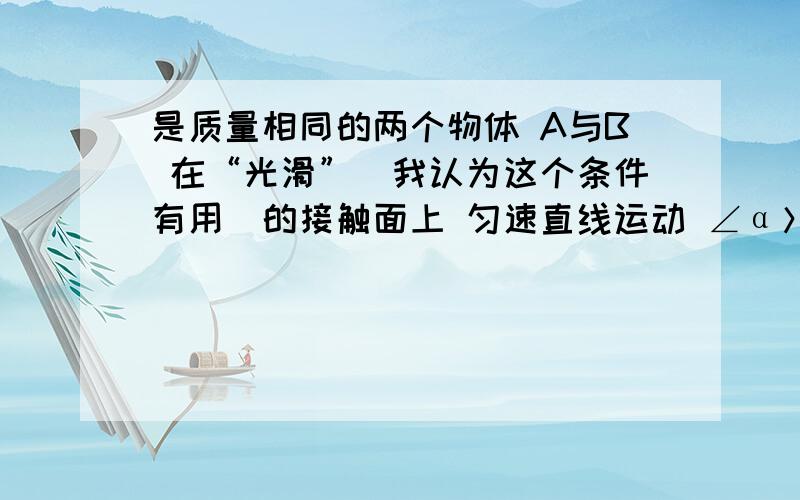 是质量相同的两个物体 A与B 在“光滑”（我认为这个条件有用）的接触面上 匀速直线运动 ∠α＞∠β 求 （条件应该差不多了）A、Fa=Fb Wa=Wb B、Fa＞Fb Wa=Wb C、Fa＞Fb Wa＞Wb D、Fa＞Fb Wa＜Wb