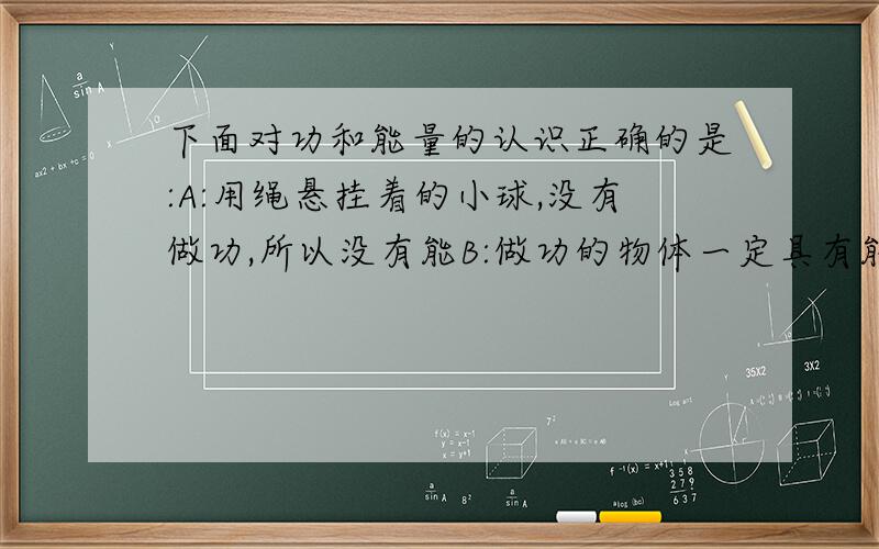 下面对功和能量的认识正确的是:A:用绳悬挂着的小球,没有做功,所以没有能B:做功的物体一定具有能量C:一个物体已经作过的功越多,说明这个物体具有的能越多D:物体从空中自由落下,机械能不