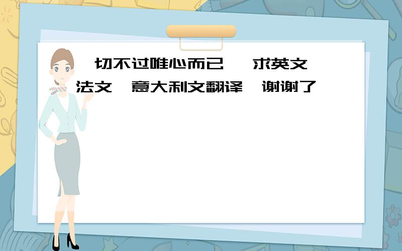 一切不过唯心而已* 求英文'法文'意大利文翻译'谢谢了