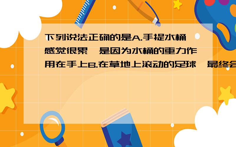 下列说法正确的是A.手提水桶感觉很累,是因为水桶的重力作用在手上B.在草地上滚动的足球,最终会停下来,是因为足球的动能消耗完了C.推出去的铅球,可以在空中飞行,是因为铅球始终受到推