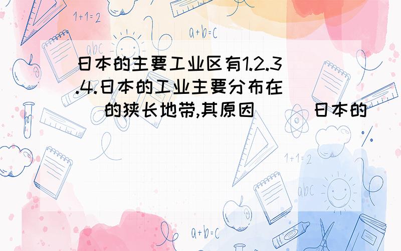 日本的主要工业区有1.2.3.4.日本的工业主要分布在（ ）的狭长地带,其原因（ ） 日本的（ ）附近因有日本的（ ）附近因有暖寒交汇,（ ）丰富,鱼群密集,是世界著名的渔场