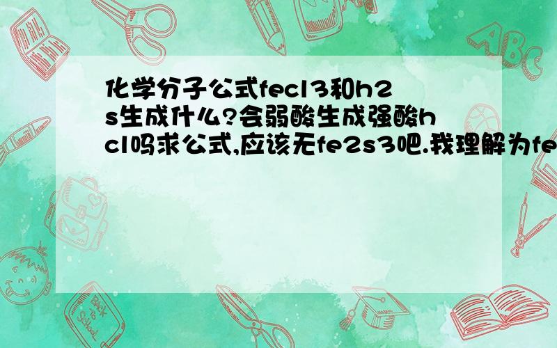 化学分子公式fecl3和h2s生成什么?会弱酸生成强酸hcl吗求公式,应该无fe2s3吧.我理解为fes,s.问有强酸hcl吗?那不弱酸成强酸hcl了,课不符啊