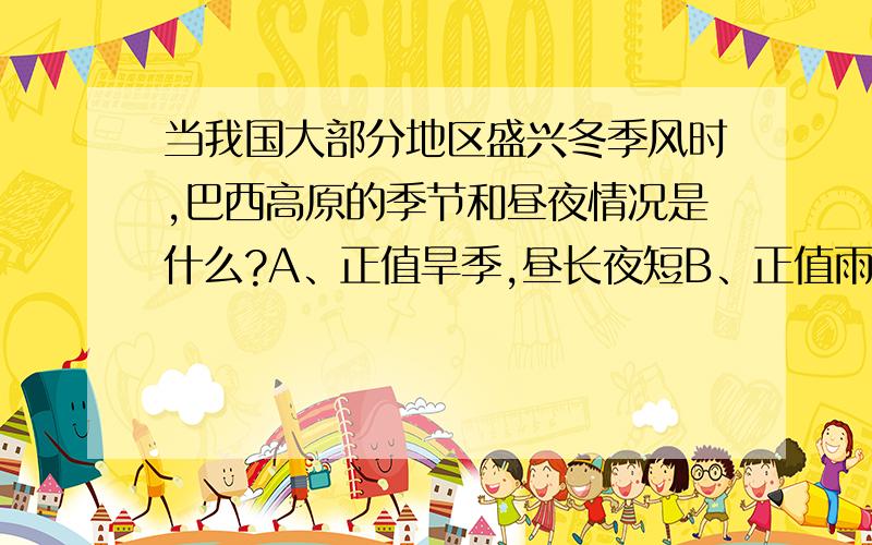 当我国大部分地区盛兴冬季风时,巴西高原的季节和昼夜情况是什么?A、正值旱季,昼长夜短B、正值雨季,昼短夜长C、正值雨季,昼长夜短D、正值旱季,昼短夜长