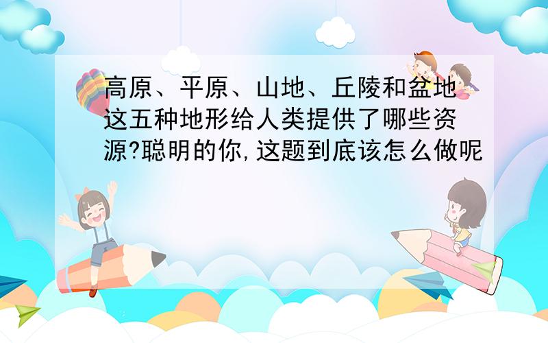 高原、平原、山地、丘陵和盆地这五种地形给人类提供了哪些资源?聪明的你,这题到底该怎么做呢