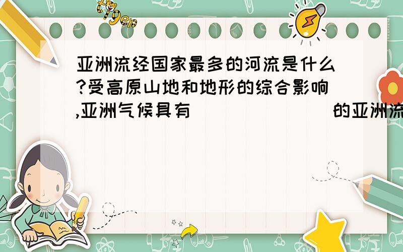 亚洲流经国家最多的河流是什么?受高原山地和地形的综合影响,亚洲气候具有（ ）（ ）（ ）的亚洲流经国家最多的河流是什么?受高原山地和地形的综合影响,亚洲气候具有（ ）（ ）（ ）的