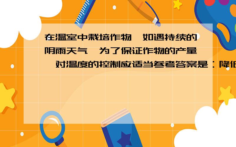 在温室中栽培作物,如遇持续的阴雨天气,为了保证作物的产量,对温度的控制应适当参考答案是：降低温室温度,保持昼夜温差.为什么要这样做?