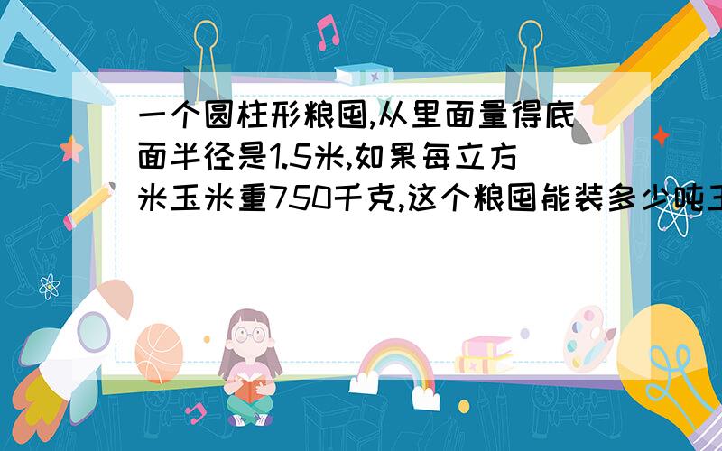 一个圆柱形粮囤,从里面量得底面半径是1.5米,如果每立方米玉米重750千克,这个粮囤能装多少吨玉米急,我不会教下,要算式.记得要单位换算!