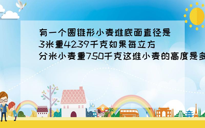 有一个圆锥形小麦堆底面直径是3米重4239千克如果每立方分米小麦重750千克这堆小麦的高度是多少米?是立方分米.