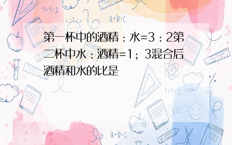 第一杯中的酒精：水=3：2第二杯中水：酒精=1；3混合后酒精和水的比是