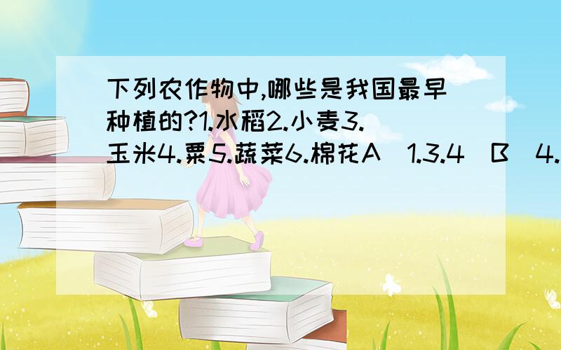 下列农作物中,哪些是我国最早种植的?1.水稻2.小麦3.玉米4.粟5.蔬菜6.棉花A（1.3.4）B（4.5.6）C（2.3.5）D（1.4.5）