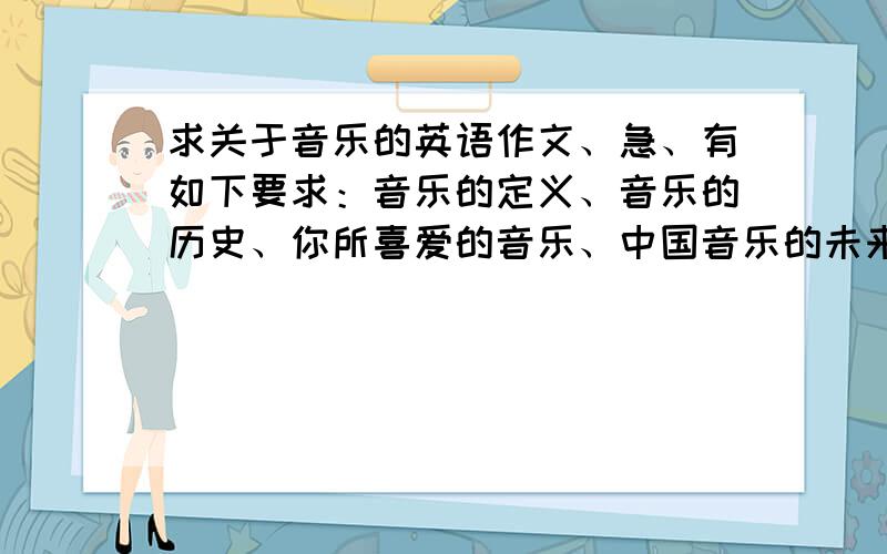 求关于音乐的英语作文、急、有如下要求：音乐的定义、音乐的历史、你所喜爱的音乐、中国音乐的未来、