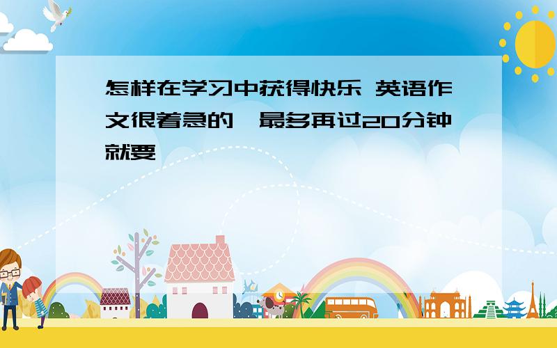 怎样在学习中获得快乐 英语作文很着急的,最多再过20分钟就要