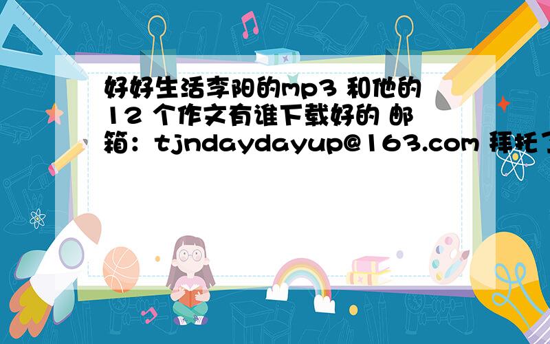 好好生活李阳的mp3 和他的12 个作文有谁下载好的 邮箱：tjndaydayup@163.com 拜托了 好的再给分