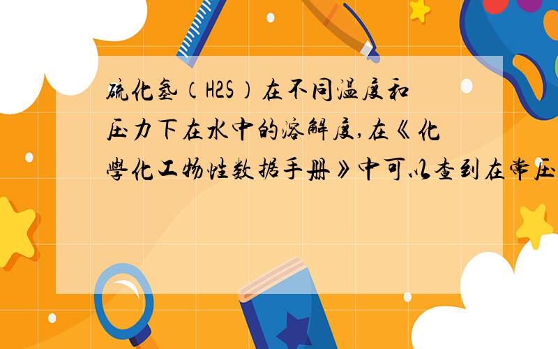 硫化氢（H2S）在不同温度和压力下在水中的溶解度,在《化学化工物性数据手册》中可以查到在常压条件下硫化氢不同温度下水中的溶解度,可是查不到压力对其影响到底有多大.求高手帮忙看