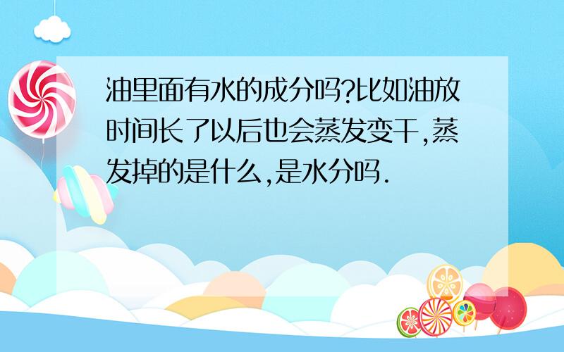 油里面有水的成分吗?比如油放时间长了以后也会蒸发变干,蒸发掉的是什么,是水分吗.