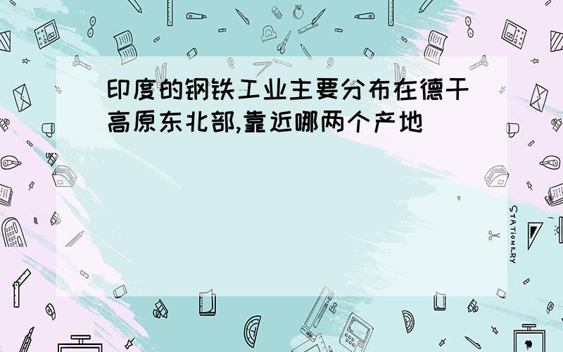 印度的钢铁工业主要分布在德干高原东北部,靠近哪两个产地